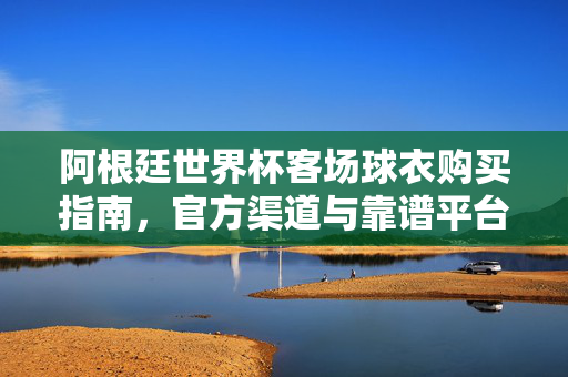 阿根廷世界杯客场球衣购买指南，官方渠道与靠谱平台全解析，阿根廷世界杯客场球衣购买指南，官方渠道与靠谱平台全解析