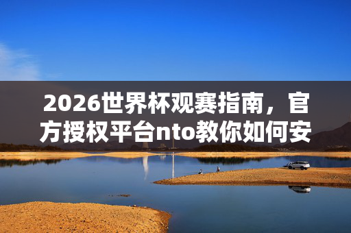 2026世界杯观赛指南，官方授权平台nto教你如何安全购买周边与门票，2026世界杯观赛指南，官方授权平台nto教你安全购买周边与门票
