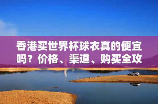 香港买世界杯球衣真的便宜吗?价格、渠道、购买全攻略,香港买世界杯球衣便宜吗?价格渠道购买全攻略
