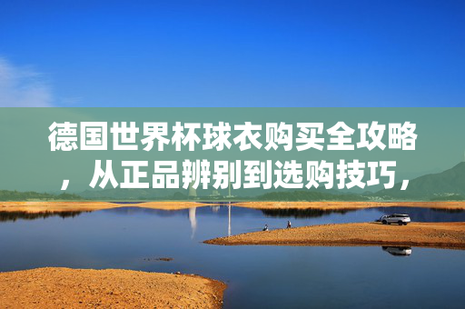 德国世界杯球衣购买全攻略,从正品辨别到选购技巧,德国世界杯球衣购买全攻略,正品辨别与选购技巧