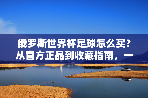 俄罗斯世界杯足球怎么买？从官方正品到收藏指南，一篇搞定，俄罗斯世界杯足球购买指南，官方正品到收藏全攻略