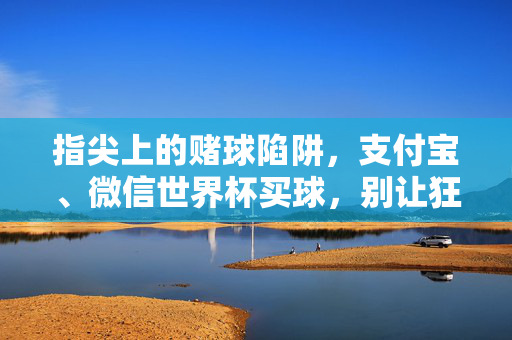 指尖上的赌球陷阱，支付宝、微信世界杯买球，别让狂欢变灾难，指尖赌球陷阱，世界杯支付宝微信买球，别让狂欢变灾难