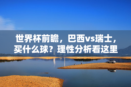 世界杯前瞻,巴西vs瑞士,买什么球?理性分析看这里,巴西vs瑞士世界杯前瞻,买什么球?理性分析