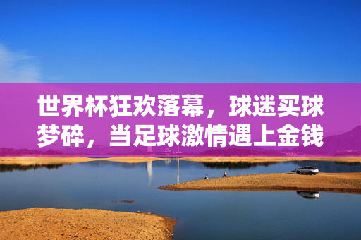 世界杯狂欢落幕，球迷买球梦碎，当足球激情遇上金钱亏损，世界杯狂欢落幕，球迷买球梦碎，足球激情遇金钱亏损