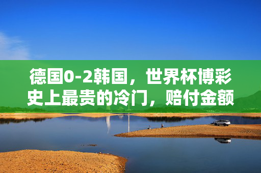 德国0-2韩国，世界杯博彩史上最贵的冷门，赔付金额创纪录！德国0-2韩国，世界杯博彩史上最贵冷门，赔付金额创纪录