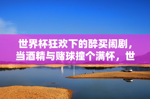 世界杯狂欢下的醉买闹剧,当酒精与赌球撞个满怀,世界杯狂欢下的醉买闹剧,酒精与赌球的碰撞