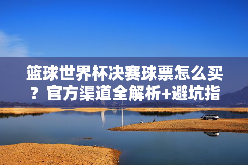 篮球世界杯决赛球票怎么买？官方渠道全解析+避坑指南，篮球世界杯决赛球票购票指南，官方渠道全解析+避坑