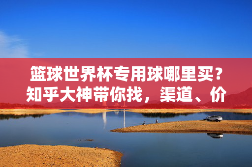 篮球世界杯专用球哪里买?知乎大神带你找,渠道、价格、避坑指南全都有!篮球世界杯专用球哪里买?知乎大神详解渠道价格避坑全攻略