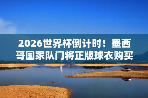 2026世界杯倒计时!墨西哥国家队门将正版球衣购买指南,2026世界杯倒计时,墨西哥门将正版球衣购买指南