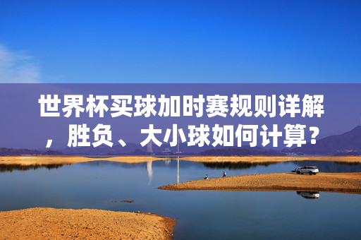 世界杯买球加时赛规则详解，胜负、大小球如何计算？世界杯买球加时赛规则，胜负与大小球计算详解