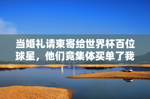 当婚礼请柬寄给世界杯百位球星，他们竟集体买单了我的浪漫？婚礼请柬寄给世界杯球星，他们竟集体买单了我的浪漫