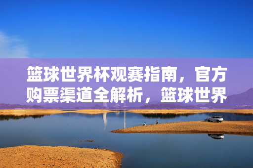 篮球世界杯观赛指南，官方购票渠道全解析，篮球世界杯观赛购票全指南