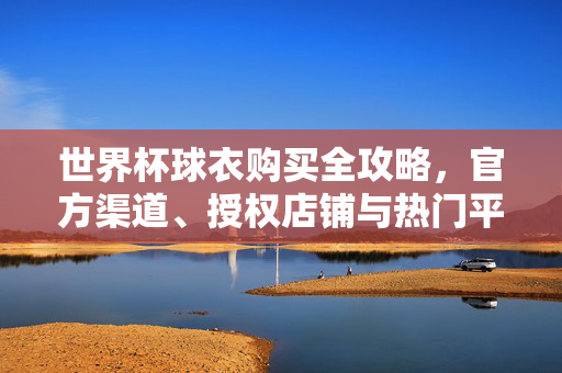 世界杯球衣购买全攻略，官方渠道、授权店铺与热门平台推荐，世界杯球衣购买全攻略，官方渠道、授权店铺与热门平台推荐