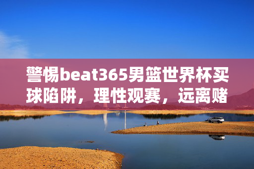 警惕beat365男篮世界杯买球陷阱，理性观赛，远离赌博诱惑，警惕beat365男篮世界杯买球陷阱，理性观赛远离赌博