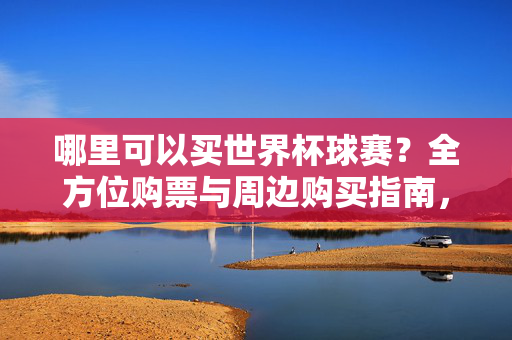 哪里可以买世界杯球赛？全方位购票与周边购买指南，世界杯球赛购买指南，全方位购票与周边渠道