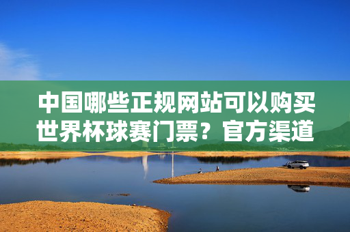 中国哪些正规网站可以购买世界杯球赛门票？官方渠道与安全指南，中国世界杯门票官方渠道与安全购票指南