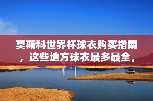 莫斯科世界杯球衣购买指南，这些地方球衣最多最全，莫斯科世界杯球衣购买指南，这些地方球衣最多最全