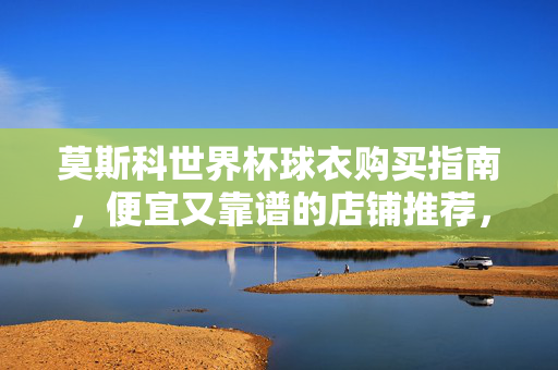 莫斯科世界杯球衣购买指南，便宜又靠谱的店铺推荐，莫斯科世界杯球衣购买指南，便宜靠谱店铺推荐