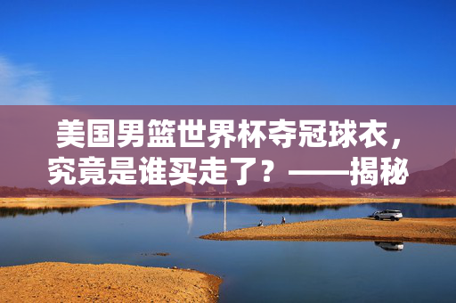 美国男篮世界杯夺冠球衣，究竟是谁买走了？——揭秘多元购买者背后的故事，美国男篮世界杯夺冠球衣，谁买走了？背后故事揭秘