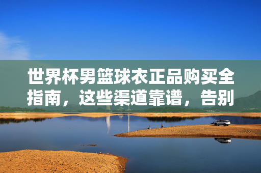 世界杯男篮球衣正品购买全指南，这些渠道靠谱，告别假货陷阱！世界杯男篮球衣正品购买全指南，靠谱渠道告别假货