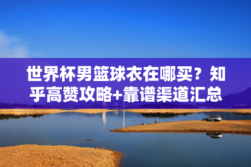 世界杯男篮球衣在哪买？知乎高赞攻略+靠谱渠道汇总，世界杯男篮球衣购买，知乎高赞攻略+靠谱渠道汇总