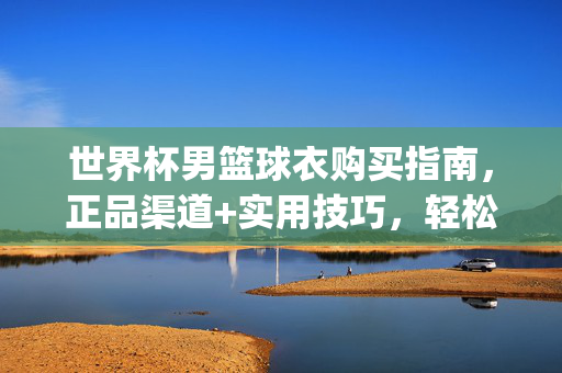 世界杯男篮球衣购买指南，正品渠道+实用技巧，轻松get你的应援战袍！世界杯男篮应援战袍购买指南，正品渠道+实用技巧