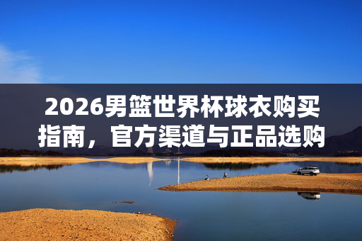 2026男篮世界杯球衣购买指南，官方渠道与正品选购全攻略，2026男篮世界杯球衣官方正品购买指南