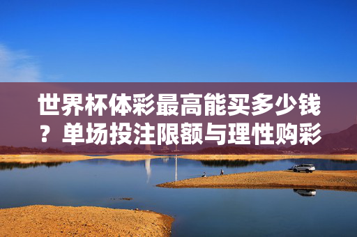 世界杯体彩最高能买多少钱？单场投注限额与理性购彩指南，世界杯体彩单场投注限额多少？最高金额与理性购彩指南