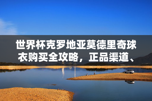 世界杯克罗地亚莫德里奇球衣购买全攻略，正品渠道、价格与选购指南，克罗地亚莫德里奇世界杯球衣购买全攻略，正品渠道、价格与选购指南