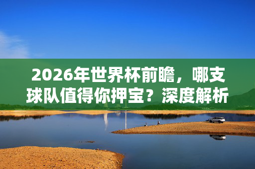 2026年世界杯前瞻，哪支球队值得你押宝？深度解析夺冠热门与黑马潜力，2026世界杯前瞻，夺冠热门与黑马，谁值得押宝？