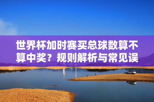 世界杯加时赛买总球数算不算中奖？规则解析与常见误区，世界杯加时赛总球数中奖规则解析与常见误区