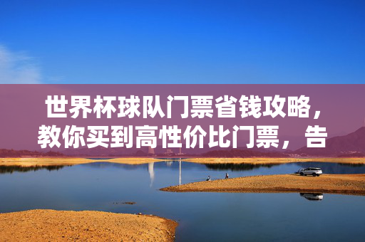 世界杯球队门票省钱攻略，教你买到高性价比门票，告别天价！世界杯球队门票省钱攻略，高性价比告别天价