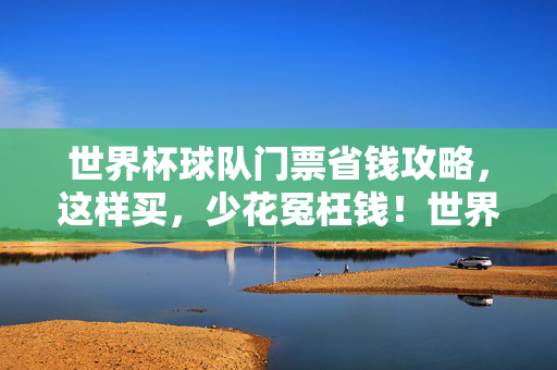 世界杯球队门票省钱攻略，这样买，少花冤枉钱！世界杯球队门票省钱攻略，这样买，少花冤枉钱！