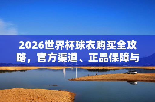2026世界杯球衣购买全攻略，官方渠道、正品保障与选购技巧，2026世界杯球衣购买全攻略，官方渠道、正品保障与选购技巧