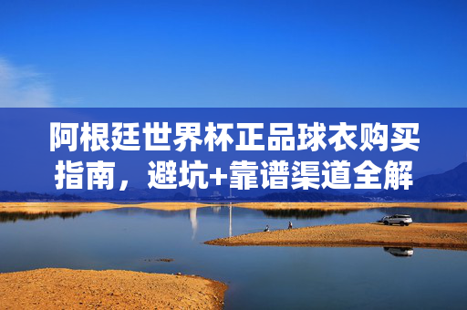阿根廷世界杯正品球衣购买指南，避坑+靠谱渠道全解析，阿根廷世界杯正品球衣购买指南，避坑与靠谱渠道全解析