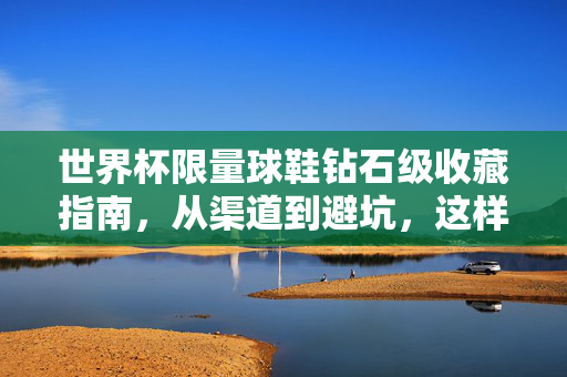 世界杯限量球鞋钻石级收藏指南，从渠道到避坑，这样买才靠谱！世界杯限量球鞋钻石级收藏指南，渠道避坑与靠谱选购