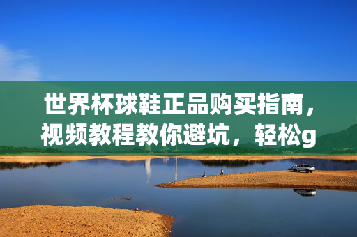 世界杯球鞋正品购买指南，视频教程教你避坑，轻松get限量款！世界杯球鞋正品购买指南，视频教程教你避坑，轻松get限量款