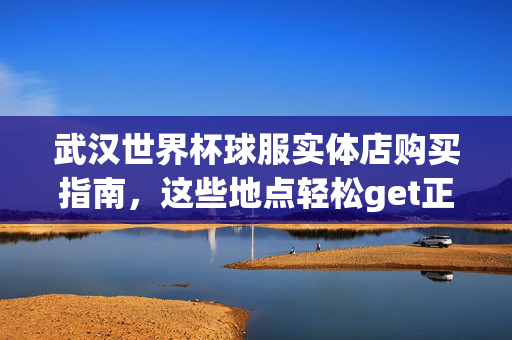 武汉世界杯球服实体店购买指南，这些地点轻松get正品，武汉世界杯球服实体店购买指南，轻松get正品