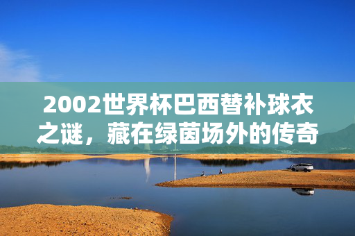 2002世界杯巴西替补球衣之谜，藏在绿茵场外的传奇与温度，2002世界杯巴西替补球衣之谜，绿茵场外的传奇与温度