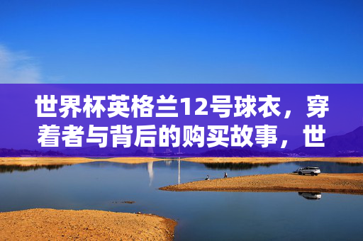 世界杯英格兰12号球衣，穿着者与背后的购买故事，世界杯英格兰12号球衣，穿着者与背后的购买故事