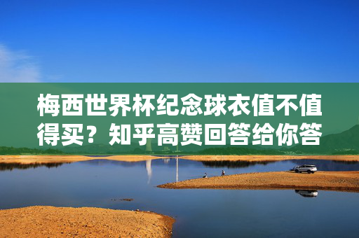 梅西世界杯纪念球衣值不值得买？知乎高赞回答给你答案！梅西世界杯纪念球衣值不值得买？知乎高赞回答给你答案！