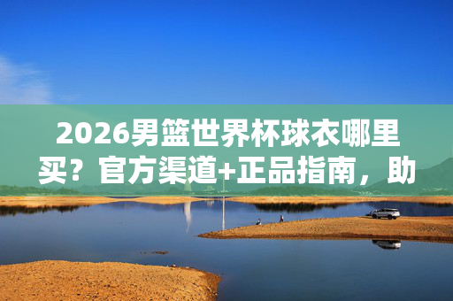2026男篮世界杯球衣哪里买?官方渠道+正品指南,助你应援心仪球队,2026男篮世界杯球衣购买指南,官方渠道+正品应援全攻略