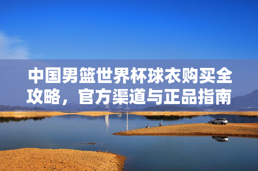 中国男篮世界杯球衣购买全攻略,官方渠道与正品指南,中国男篮世界杯球衣购买官方正品全攻略
