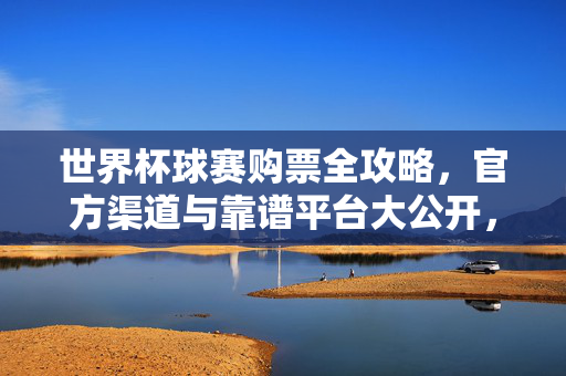 世界杯球赛购票全攻略，官方渠道与靠谱平台大公开，世界杯球赛购票全攻略，官方渠道与靠谱平台大公开