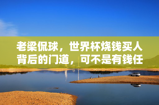 老梁侃球,世界杯烧钱买人背后的门道,可不是有钱任性那么简单!老梁侃球,世界杯烧钱买人,门道不止有钱任性