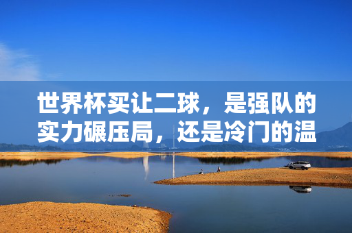 世界杯买让二球，是强队的实力碾压局，还是冷门的温床？世界杯让二球，强队碾压局还是冷门温床？