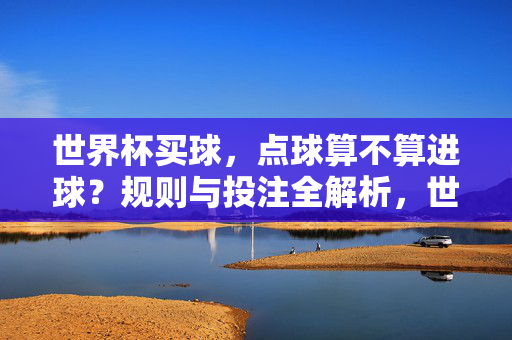 世界杯买球，点球算不算进球？规则与投注全解析，世界杯投注，点球算进球吗？规则与投注全解析
