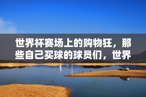 世界杯赛场上的购物狂，那些自己买球的球员们，世界杯赛场上的买球狂，那些自己买球的球员们