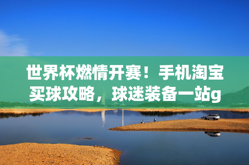 世界杯燃情开赛！手机淘宝买球攻略，球迷装备一站get，世界杯燃情开赛！手机淘宝买球攻略与球迷装备一站get