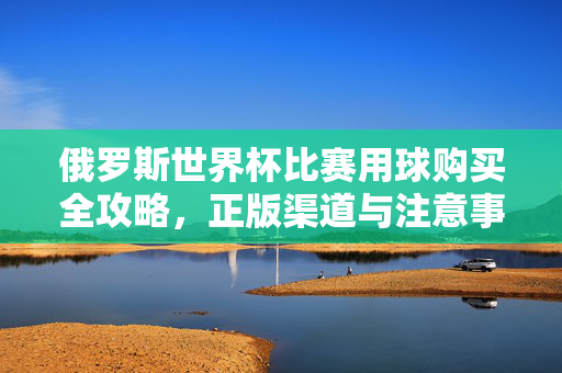 俄罗斯世界杯比赛用球购买全攻略,正版渠道与注意事项,俄罗斯世界杯比赛用球购买全攻略,正版渠道与注意事项